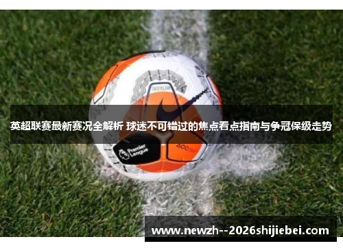 英超联赛最新赛况全解析 球迷不可错过的焦点看点指南与争冠保级走势