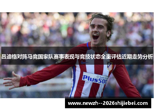吕迪格对阵马竞国家队赛事表现与竞技状态全面评估近期走势分析 吕迪格对阵马竞国家队赛事表现与竞技状态全面评估近期走势分析