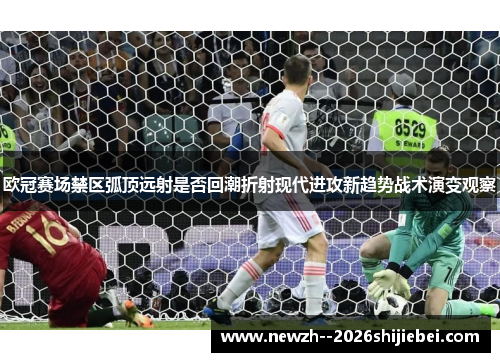 欧冠赛场禁区弧顶远射是否回潮折射现代进攻新趋势战术演变观察 欧冠赛场禁区弧顶远射是否回潮折射现代进攻新趋势战术演变观察