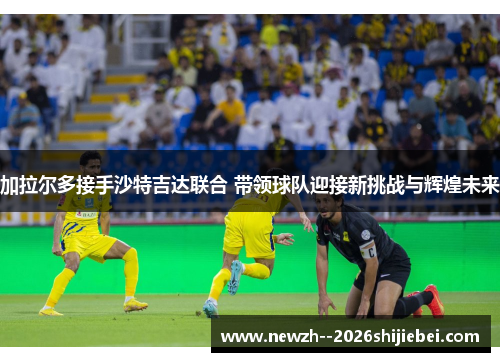 加拉尔多接手沙特吉达联合 带领球队迎接新挑战与辉煌未来 加拉尔多接手沙特吉达联合 带领球队迎接新挑战与辉煌未来