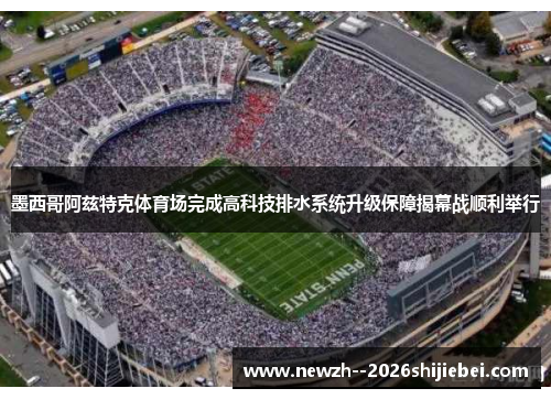 墨西哥阿兹特克体育场完成高科技排水系统升级保障揭幕战顺利举行