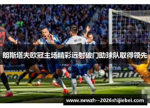 朗斯塔夫欧冠主场精彩远射破门助球队取得领先 朗斯塔夫欧冠主场精彩远射破门助球队取得领先