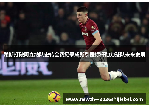 赖斯打破阿森纳队史转会费纪录成新引援标杆助力球队未来发展