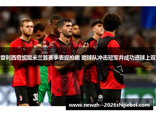 普利西奇加盟米兰首赛季表现抢眼 助球队冲击冠军并成功进球上双 普利西奇加盟米兰首赛季表现抢眼 助球队冲击冠军并成功进球上双