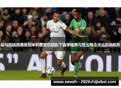 皇马防线再遭重创米利唐重伤阴影下赛季格局与复出悬念深远影响解析
