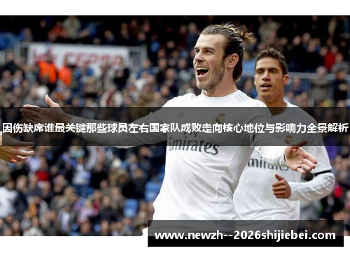 因伤缺席谁最关键那些球员左右国家队成败走向核心地位与影响力全景解析 因伤缺席谁最关键那些球员左右国家队成败走向核心地位与影响力全景解析